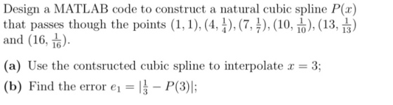 Design a MATLAB code to construct a natural cubic spline P(a) that passes though the points (1,1), (4, I), (7, 4), (10, TD), (13, 13) 16 (a) Use the contsructed cubic spline to interpolate a 3; (b) Find the error e1 li P(3)