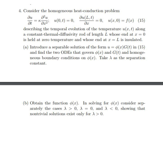 4. Consider the homogeneous heat-conduction problem wr =0, u(z,0)=f(x) (15) describing the temporal evolution of the temperature u(r, t) along a constant-thermal-diffusivity rod of length L whose end at x = 0 is held at zero temperature and whose end at r L is insulated (a) Introduce a separable solution of the form u-d(x) G(t) in (15) and find the two ODEs that govern φ(x) and G(t) and homoge- neous boundary conditions on φ(x). Take λ as the separation constant (b) Obtain the function o(x). In solving for ф(x) consider sep- arately the cases λ > 0, λ 0, and λ < 0, showing that nontrivial solutions exist only for λ > 0.