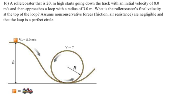 16) A rollercoaster that is 20. m high starts going down the track with an initial velocity of 8.0 m/s and then approaches a loop with a radius of 3.0 m. What is the rollercoasters final velocity forces (friction, air resistance) are negligible and that the loop is a perfect circle. Vo- 8.0 m/s
