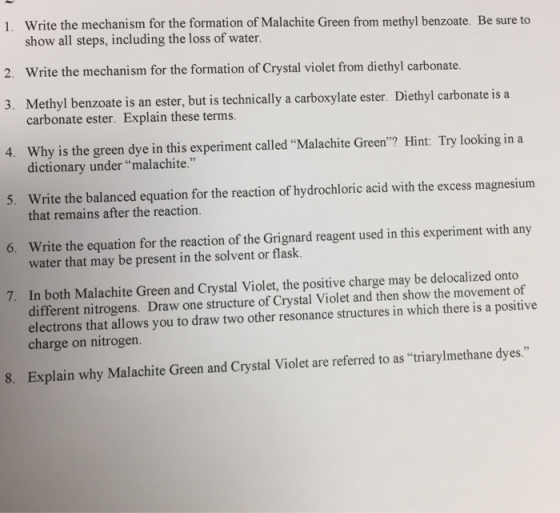 Write the mechanism for the formation of Malachite Green from methyl benzoate. Be sure to show all steps, including the loss of water. 1. 2. Write the mechanism for the formation of Crystal violet from diethyl carbonate. 3. Methyl benzoate is an ester, but is technically a carboxylate ester. Diethyl carbonate is a 4. Why is the green dye in this experiment called Malachite Green? Hint: Try looking in a 5. Write the balanced equation for the reaction of hydrochloric acid with the excess magnesium 6. Write the equation for the reaction of the Grignard reagent used in this experiment with any 7. In both Malachite Green and Crystal Violet, the positive charge may be delocalized onto carbonate ester. Explain these terms. dictionary under malachite. that remains after the reaction. water that may be present in the solvent or flask. different nitrogens. Draw one structure of Crystal Violet and then show the movement of electrons that allows you to draw two other resonance structures in which there is a positive charge on nitrogen. 8. Explain why Malachite Green and Crystal Violet are referred to as triarylmethane dyes.
