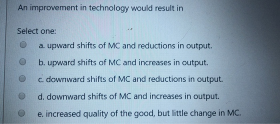 An improvement in technology would result in Select one: a. upward shifts of MC and reductions in output. b. upward shifts of