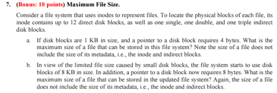 7. (Bonus: 10 points) Maximum File Size. Consider a file system that uses inodes to represent files. To locate the physical blocks of each file, its inode contains up to 12 direct disk blocks, as well as one single, one double, and one triple indirect disk blocks. a. If disk blocks are 1 KB in size, and a pointer to a disk block requires 4 bytes. What is the maximum size of a file that can be stored in this file system? Note the size of a file does not include the size of its metadata, i.e., the inode and indirect blocks. b. In view of the limited file size caused by small disk blocks, the file system starts to use disk blocks of 8 KB in size. In addition, a pointer to a disk block now requires 8 bytes. What is the maximum size of a file that can be stored in the updated file system? Again, the size of a file does not include the size of its metadata, i.e., the inode and indirect blocks.