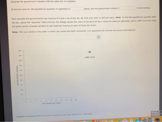 Suppose the government imposes a $4-per-pack tax on suppliers. in tax revenue At this tax amount, the equilibrium quantity of cigarettes is packs, and the government collectss Now calculate the governments tax revenue if it sets a tax of $o, $4, s8, $10, $12, $16, or $20 per pack. (Hint: To find the equilbrium quantity after the tax, adjust the Quantity field until the Tax Wedge equals the value of the per-unit tax.) Using the data you generate, the green points (triangle symbol) to piot total tax revenue at each of those tax levels plot a Laffer curve by using to plot total tax revenue at Note: Plot your points in the order in which you would like them connected. Line segments will connect the points automatically 270 Laffer Curve 240 210 4 180 120 80 30 TAX (Dllas per pack) Suppose the government is currently imposing a $12-per pack tax on cigarettes