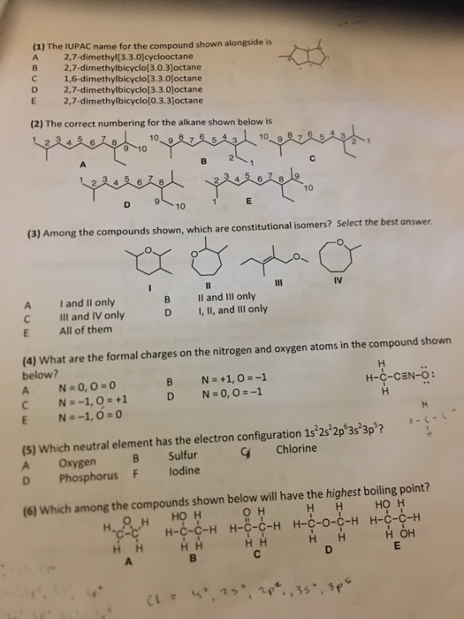 (1) The IUPAC name for the compound shown alongside is A 2,7-dimethyl[3.3.0]cyclooctane B 2,7-dimethylbicyclo[3.0.3Joctane С 1,6-dimethylbicyclo[3.3.0]octane D 2,7-dimethylbicyclo[3.3.0loctane E 2,7-dimethylbicyclo[O.3.3joctane (2) The correct numbering for the alkane shown below is 10 10 (3) Among the compounds shown, which are constitutional isomers? Select the best answer A C E Iand II only III and IV only All of them B D Il and IIl only I, Il, and Ill only (4) What are the formal charges on the nitrogen and oxygen atoms in the compound shown below? H-C-CEN-O: (S) Which neutral element has the electron configuration 1s 23 2p 3s3p? A Oxygen B Sulfur D PhosphorusF lodine Chlorine (6) Which among the compounds shown below will have the highest boiling point? он НН но н но н H-C-C-H H-C-C-H H-C-O-C-H H-C-C-H НН