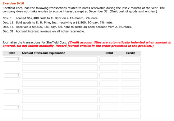 Exercise 8-10 Sheffield Corp. has the following transactions related to notes receivable during the last 2 months of the year. The company does not make entries to accrue interest except at December 31. (Omit cost of goods sold entries.) Nov. 1 Loaned $62,400 cash to C. Bohr on a 12-month, 796 note. Dec. 11 Sold goods to K. R. Pine, Inc., receiving a $1,800, 90-day, 796 note. Dec. 16 Received a $9,600, 180-day, 8% note to settle an open account from A. Murdock. Dec. 31 Accrued interest revenue on all notes receivable. Journalize the transactions for Sheffield Corp. (Credit account titles are automatically indented when amount is entered. Do not indent manually. Record journal entries in the order presented in the problem.) Date Account Titles and Explanation Debit Credit
