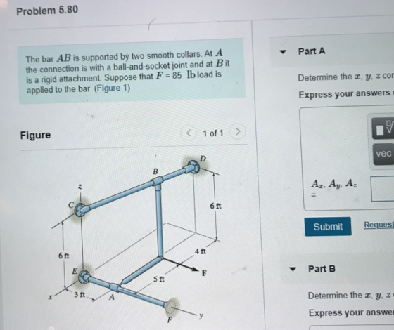 Problem 5.80 Part A The bar AB is supported by two smooth collars. At A the connection is with a ball-and-socket joint and at B it is a rigid attachment Suppose that F 85 lb load is applied to the bar. (Figure 1) Determine the z, y, z con Express your answers Figure 1 of 1> vec Az. Ay. Ag 6 ft SubmitRe Request 4ft 6ft Part B 5 ft Determine the c, y. z Express your answer