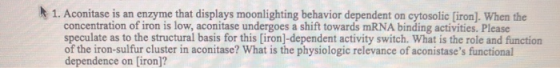 1. Aconitase is an enzyme that displays moonlighting behavior dependent on cytosolic [iron). When the concentration of iron i