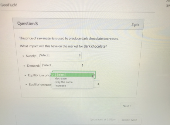 Good luck! Question 8 3 pts The price of raw materials used to produce dark chocolate decreases. What impact will this have o