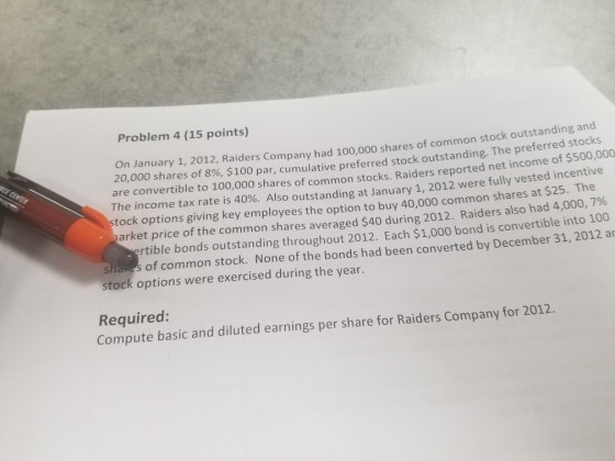Problem 4 (15 points) n January 1, 2012, Raiders Company had 100,000 shares of common stock outstanding an 20,000 shares of 8%, $100 par, cumulative preferred stock outstanding. The preferred stocks are convertible to 100,000 shares of common stocks. Raiders reported net income of $500,000 The income tax rate is 40%. Also outstanding at January 1, 2012 were fully vested incentive k options giving key employees the option to buy 40,000 common shares at $25. The arket price of the common shares averaged $40 during 2012 Raiders also had 4,000,706 rtible bonds outstanding throughout 2012. Each $1,000 bond is convertible into 100 of common stock. None of the bonds had been converted by December 31, 2012 ar stock options were exercised during the year Required: Compute basic and diluted earnings per share for Raiders Company for 2012.