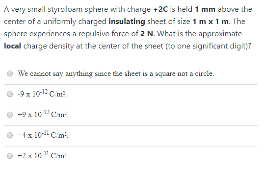A very small styrofoam sphere with charge +2C is held 1 mm above the center of a uniformly charged insulating sheet of size 1 m x 1 m. The sphere experiences a repulsive force of 2 N. What is the approximate local charge density at the center of the sheet (to one significant digit)? We cannot say anything since the sheet is a square not a circle. -9x 10-12C/m2. 0 +9 x 10-12C/m. o +4 x 101 C/m. O +2 x 10-11 Cm2.