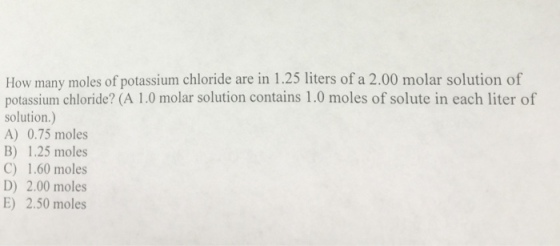 Image for How many moles of potassium chloride are in 1.25 liters of a 2.00 molar solution of potassium chloride? (A 1.0