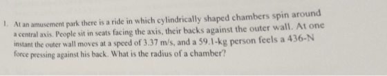 l. At an amusement park there is a ride in which cylindrically shaped chambers spin around a central axis. People sit in seats facing the axis, their backs against the outer wall. At one instant the outer wall moves at a speed of 3.37 m/s, and a 59.1-kg person feels a 436-N force pressing against his back. What is the radius of a chamber?