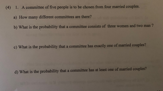 A committee of five people is to be chosen from four married couples. a) How many different committees are there? b) What is the probability that a committee consists of three women and two man ? (4) 1. c) What is the probability that a committee has exactly one of married couples? d) What is the probability that a committee has at least one of married couples?