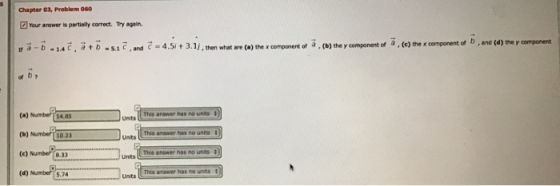 Chapter 03, Problem 0o Your arswer is partialy correct. Try again or a, (e) the x component of b, and (d) the y component If a-b laC, at b-5.1 C,and C-4,51+3.1/.then what are (a) the xcomponert o of a , (b) the y component (a) Numbe 14.85 This answer has no uns Unts This answer has no units 10.23 This answer has no unts 8.33 This answer has no units 5.74 Units
