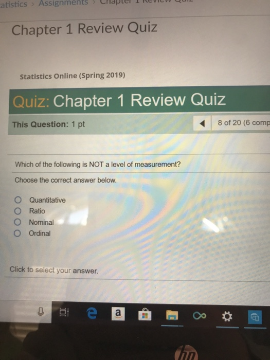atistics Assignments Chapter Revic Chapter 1 Review Quiz Statistics Online (Spring 2019) Quiz: Chapter 1 Review Quiz This Question: 1 pt 8 of 20 (6 comp Which of the following is NOT a level of measurement? Choose the correct answer below. O Quantitative O Ratio O Nominal OOrdinal Click to select your answer.