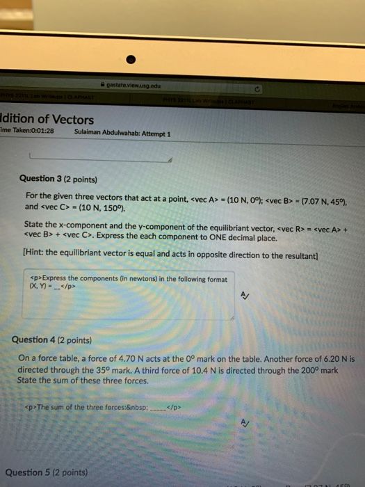 a gastate ldition of Vectors ime Taken:0:0 1:28Sulaiman Abdulwahab: Attempt 1 Question 3 (2 points) For the given three vectors that act at a point, <vec A and evec C> (10 N, 150°) (10 N, 0P: <vec B> (7.07 N, 459) State the x-component and the y-component of the equilibrant vector-vec R>-<vec A> + «vec B> + <vec C>, Express the each component to ONE decimal place. Hint: the equilibriant vector is equal and acts in opposite direction to the resultant p>Express the components (in newtons) in the following format x, Y/p> Question 4 (2 points) On a force table, a force of 4.70 N acts at the 0° mark on the table. Another force of 6.20 N is directed through the 350 mark. A third force of 10.4 N is directed through the 200° mark State the sum of these three forces. <p>The sum of the three forces&nbsp; </p> Question 5 (2 points)