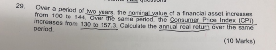 of two years, the nominal yalue of a financial asset increases o 144. Over the same period, the Consumer Price Index (CPI) increases from 130 to 157.3. Calculate the annual real return over the same 29. period. (10 Marks)