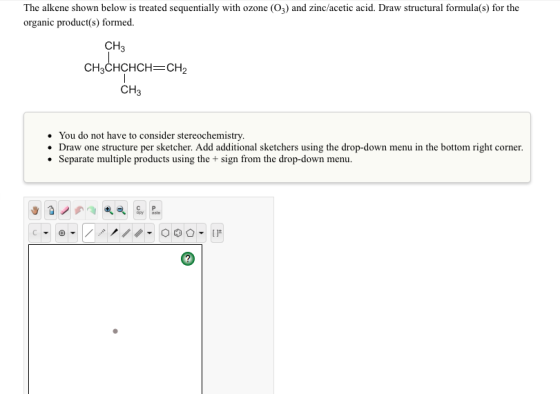 The alkene shown below is treated sequentially with ozone (O3) and zinc acetic acid. Draw structural formula(s) for the organic product(s) formed CH CH CHCHCH CH CH You do not have to consider stereochemistry. Draw one structure per sketcher. Add additional sketchers using the drop-down menu in the bottom right corner Separate multiple product using the sign from the drop-down menu.