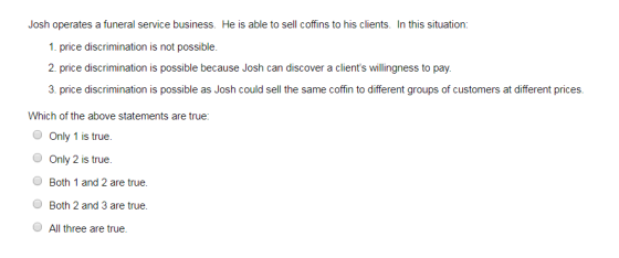 service business. He is 1. price discrimination is not possible 2 price discrimination is possible because Josh can discover a clients willingness to pay. 3 price discrimination is possible as Josh could sell the same coffin to different groups of customers at different prices. Which of the above statements are true: Only 1 is true. Only 2 is true Both 1 and 2 are true. Both 2 and 3 are true. All three are true.
