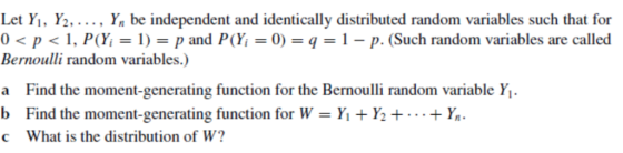 Let Y1, Y2, . .. , Yn be independent and identically distributed random variables such that for 0 < p < 1, P(Yi = 1) = p and P(H = 0) = q = 1-p. (Such random variables are called Bernoulli random variables.) a Find the moment-generating function for the Bernoulli random variable Y b Find the moment-generating function for W = Yit Ye+ … + . c What is the distribution of W? 1.