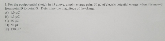 1. For the equipotential sketch in #5 above, a point charge gains 50 from point D to point G. Determine the magnitude of the charge. A) 1.0 uC B) 1.3 HC C) 25 HC of electric potential energy when it is moved E) 130 HC