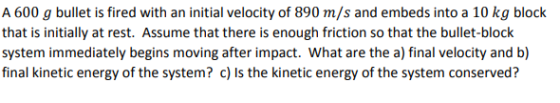 A 600 g bullet is fired with an initial velocity of 890 m/s and embeds into a 10 kg block that is initially at rest. Assume t