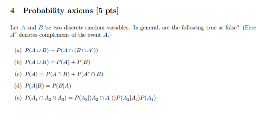 robability axioms Let A and B be two discrete random variables. In general, are the following true or false? (Here Ae denotes complement of the event A.) (a) P(AUB)- P(An (BnAc)) b) P(AUB)- P(A) + P(B) (c) P(A)-P(A n B) + P(An B) (d) P( (AB) = P(BA)