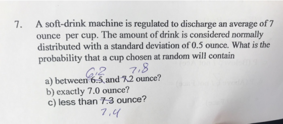 7. A soft-drink machine is regulated to discharge an average of 7 ounce per cup. The amount of drink is considered normally distributed with a standard deviation of 0.5 ounce. What is the probability that a cup chosen at random will contain C2 7,8 a) between 6.5,andR2 ounce? b) exactly 7.0 ounce? c) less than 7.3 ounce? 7,4