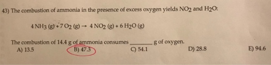 43) The combustion of ammonia in the presence of excess oxygen yields NO2 and H2O: 4 NH3 (g)+702 (g) 4 NO2 (g)+6 H20 (g) The combustion of 14.4 g of ammonia consumes O541-80f oxygen A) 13.5 B) 47 D) 28.8 E) 94.6 6