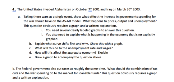 4. The United States invaded Afghanistan on October 7th 2001 and Iraq on March 30th 2003. Taking these wars as a single event, show what effect the increase in governments spending for the war should have on the AS-AD model. What happens to prices, output and unemployment? a. This question obviously requires a graph and a written explanation. You need several clearly labeled graphs to answer this question. i. ii. You also need to explain what is happening in the economy that is no explicitly graphed. b. c. d. e. Explain what curve shifts first and why. Show this with a graph. What will this do to the unemployment rate and wages? How will this affect the aggregate economy? Explain Draw a graph to accompany the question above. b. The Federal government also cut taxes at roughly the same time. What should the combination of tax cuts and the war spending do to the market for loanable funds? This question obviously requires a graph and a written explanation.