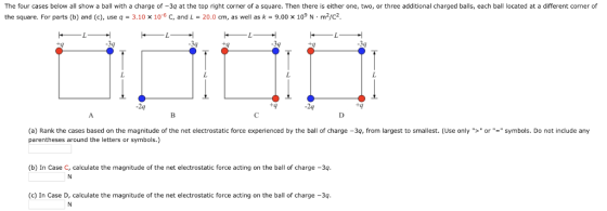 The four cases below all show a ball with a charge of -3q at the top right corner of a square. Then there is either one, two, or three additional charged balls, each ball located at a different corner of the square. For parts (b) and (c), use q = 3.10 x 10-6 C, and L = 20.0 cm, as well as k-9.00 x 109 N·m2/C2. -3q -24 -24 (a) Rank the cases based on the magnitude of the net electrostatic force experienced by the ball of charge-3q, from largest to smallest. (Use only >or= symbols. Do not include any parentheses around the letters or symbols.) (b) In Case C, calculate the magnitude of the net electrostatic force acting on the ball of charge -3 (c) In Case D, calculate the magnitude of the net electrostatic force acting on the ball of charge -3q