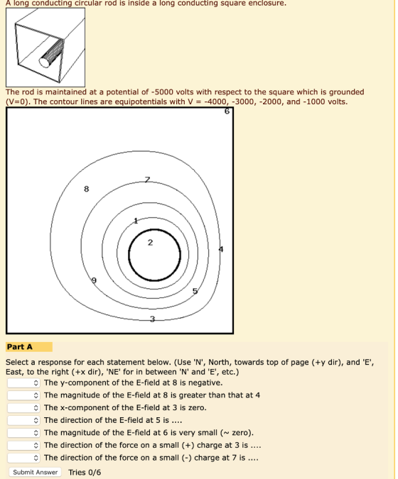 A long conducting circular rod is inside a long conducting square enclosure. The rod is maintained at a potential of -5000 volts with respect to the square which is grounded (V=0). The contour lines are equipotentials with V =-4000,-3000,-2000, and-1000 volts 6 8 2 Part A Select a response for each statement below. (Use N, North, towards top of page (+y dir), and E, East, to the right (+x dir), NE for in between N and E, etc.) C The y-component of the E-field at 8 is negative. C The magnitude of the E-field at 8 is greater than that at 4 The x-component of the E-field at 3 is zero. The direction of the E-field at 5 is C The magnitude of the E-field at 6 is very small ( zero) C The direction of the force on a small (+) charge at 3 is C The direction of the force on a small (-) charge at 7 is. Submit Answer Tries 0/6