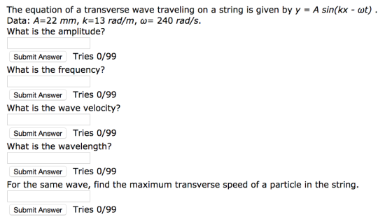 The equation of a transverse wave traveling on a string is given by y - A sin(kx - ot) Data: A-22 mm, k-13 rad/m, 240 rad/s. What is the amplitude? Submit Answer Tries 0/99 What is the frequency? Submit Answer Tries 0/99 What is the wave velocity? Submit Answer Tries 0/99 What is the wavelength? Submit Answer Tries 0/99 For the same wave, find the maximum transverse speed of a particle in the string. Submit Answer Tries 0/99