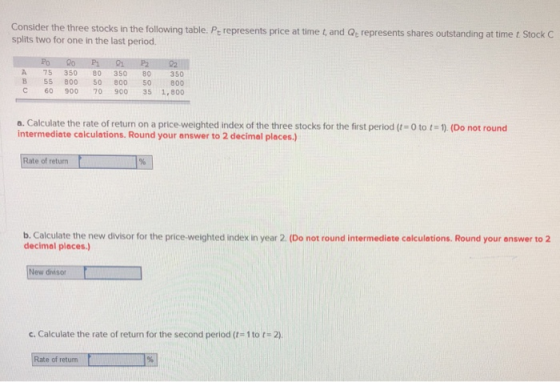 the three stocks in the following table. Pe represents price at time t, and Q represents shares outstanding at time t Stock C splits two for one in the last period. Po A 75 35080 350 80350 B 55 800 50 800 50 800 С 60 900 70 900 351,800 o. Calculate the rate of return on a price weighted index of the three stocks for the first period (t-0 to t-1) (Do not round intermediate calculations. Round your answer to 2 decimal places.) e of return b. Calculate the new divisor for the price-weighted index in year 2. (Do not round intermediate calculations. Round your answer to 2 decimal piaces.) New divisor c. Calculate the rate of return for the second period ( 1 toに2). e of returm