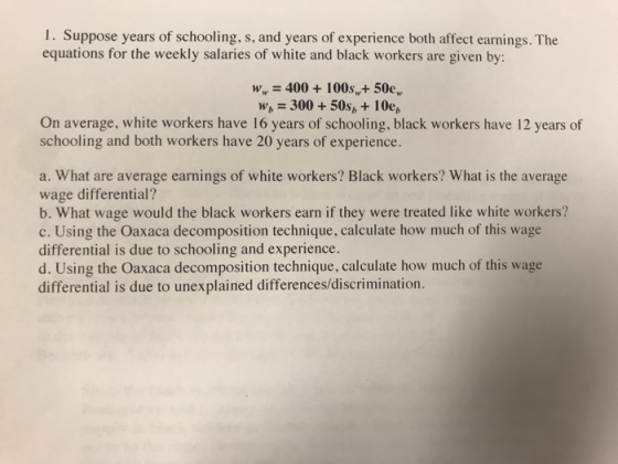 I. Suppose years of schooling, s, and years of experience both affect earnings. The equations for the weekly salaries of white and black workers are given by: w 400100s, 50e, W 300 50s,+10e, On average, white workers have 16 years of schooling, black workers have 12 years of schooling and both workers have 20 years of experience. a. What are average earnings of white workers? Black workers? What is the average wage differential? b. What wage would the black workers earn if they were treated like white workers? c. Using the Oaxaca decomposition technique, calculate how much of this wage differential is due to schooling and experience. d. Using the Oaxaca decomposition technique, calculate how much of this wage differential is due to unexplained differences/discrimination.
