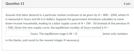 Question 11 4 pts Assume that labor demand in a particular market continues to be given by H-800-20W, where H is measured in hours and W is in dollars. Suppose the government introduces subsidies to some lower-income households, leading to a labor supply curve of H 5W - 50 (instead of the previous H 5W). Given the new supply curve, the equilibrium number of hours worked is H hours. The equilibrium wage is W-$ (enter only numbers in the blanks, and round to the nearest integer if necessary).