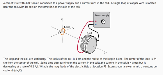 A coil of wire with 400 turns is connected to a power supply, and a current runs in the coil. A single loop of copper wire is located near the coil, with its axis on the same line as the axis of the coil Power supply Loop 0 Coil The loop and the coil are stationary. The radius of the coil is 1 cm and the radius of the loop is 8 cm. The center of the loop is 24 cm from the center of the coil. Some time after turning on the current in the coils, the current in the coil is 4 amps but is decreasing at a rate of 0.2 A/s. What is the magnitude of the electric field at location P? Express your answer in micro newtons per coulomb (uN/C)