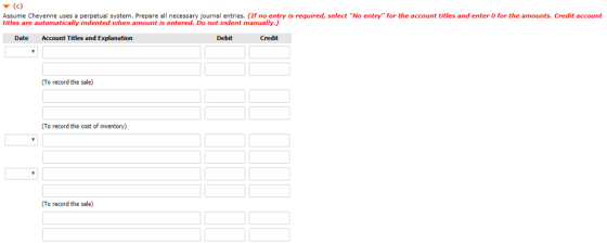Assume Cheyenne uses a perpetual system. Prepare all necessary journal entries. (If no entry is required, select No entry for the account titles and enter 0 for the amounts. Credit account titles are automatically indented when amount is entered. Do not indent manually.) Date Account Titles and Explanation Debit Credit To record the sale) To record the cost of inventory) To record the sale)
