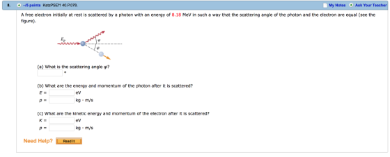 8- -/5 points KatzPSEfl 40·P.078. My Notes Ask Your Teacher + A free electron initially at rest is scattered by a photon with an energy of 8.18 MeV in such a way that the scattering angle of the photon and the electron are equal (see the figure) (a) what is the scattering angle φ? (b) What are the energy and momentum of the photon after it is scattered? E- eV kg m/s (c) What are the kinetic energy and momentum of the electron after it is scattered? ev kg m/s Need Help?Read It