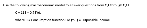 Use the following macroeconomic model to answer questions from Q1 through Q11: C 115 + 0.75Yd, where C = Consumption function; Yd (Y-T-Disposable income