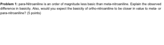 Problem 1: para-Nitroaniline is an order of magnitude less basic than meta-nitroaniline. Explain the observed difference in basicity. Also, would you expect the basicity of ortho-nitroaniline to be closer in value to meta-or para-nitroaniline (5 points)