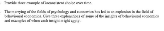 Provide three example of inconsistent choice over time. . The marrying of the fields of psychology and economics has led to an explosion in the field of behavioural ecor omics. Give three explanatiors of some of the insights of behavioural economics and examples of when cach insight might apply.