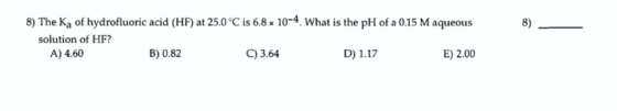 8) The Ka of hydrofluoric acid (HF) at 25.0 C is 6.8 x10-4. What is the pH of a 0.15 M aqueous 8) solution of HF? A) 4.60 B) 0.82 C)3.64 D) 1.17 E) 2.00
