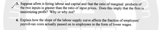. Suppose afirm is hiring labour and capital and that the ratio of marginal products of the two inputs is greater than the ratio of input prices. Does this imply that the firm is maximizing profit? Why or why not? 4. Explain how the slope of the labour supply curve affects the fraction of employers payroll-tax costs actually passed on to employees in the form of lower wages.