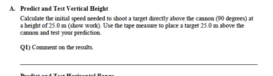 Predict and Test Vertical Height Calculate the initial speed needed to shoot a target directly above the cannon (90 degrees) at a height of 25.0 m (show work). Use the tape measure to place a target 25.0 m above the cannon and test your prediction. A. QI) Comment on the results.