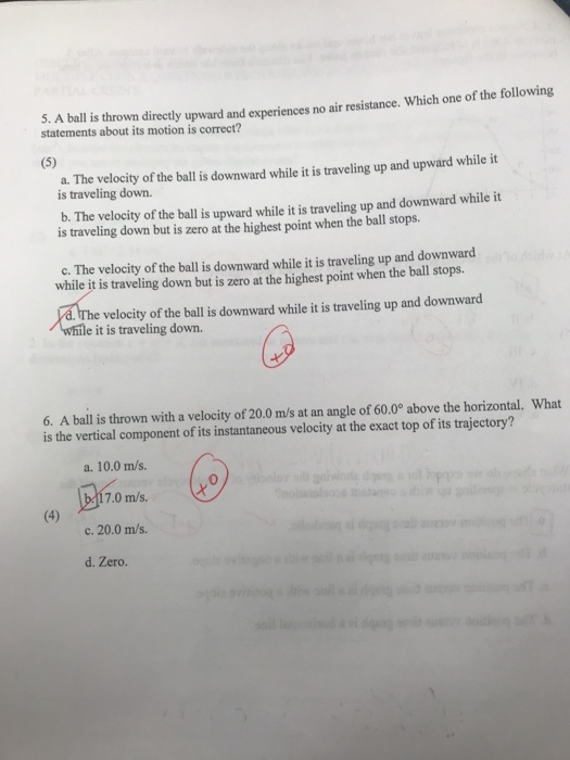 St.A balis thrown directy upward and experiences no air resistance. Which one of the following statements about its motion is correct? a. The velocity of the ball is downward while it is traveling up and upward while it is traveling down. b. The velocity of the ball is upward while it is traveling up and downward while it is traveling down but is zero at the highest point when the ball stops. c. The velocity of the ball is downward while it is traveling up and downward while it is traveling down but is zero at the highest point when the ball stops. velocity of the ball is downward while it is traveling up and downward le it is traveling down. ( 3 6. A ball is thrown with a velocity of 20.0 m/s at an angle of 60.0° above the horizontal. What is the vertical component of its instantaneous velocity at the exact top of its trajectory? a. 10.0 m/s. 0 7.0 m/s. c. 20.0 m/s d. Zero.