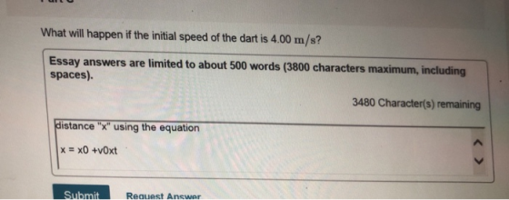What will happen if the initial speed of the dart is 4.00 m/s? Essay answers are limited to about 500 words (3800 characters maximum, including spaces). 3480 Character(s) remaining distance x using the equation Reguest Answer
