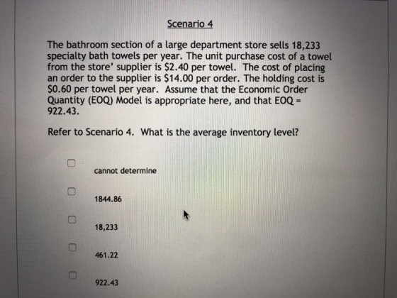 Scenario4 The bathroom section of a large department store sells 18,233 specialty bath towels per year. The unit purchase cost of a towel from the store supplier is $2.40 per towel. The cost of placing an order to the supplier is $14.00 per order. The holding cost is $0.60 per towel per year. Assume that the Economic Order Quantity (EOQ) Model is appropriate here, and that EOQ 922.43. Refer to Scenario 4. What is the average inventory level? cannot determine 1844.86 18,233 461.22 922.43