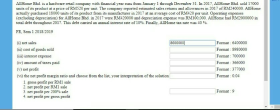 AllHome Bhd. is a hardware retail company with financial year runs from January 1 through December 31. In 2017, AllHome Bhd. sold 17000 units of its product at a price of RM520 per unit. The company reported estimated sales returns and allowances in 2017 of RM240000. AllHome actually purchased 18000 units of its product from its manufacturer in 2017 at an average cost of RM420 per unit. Operating expenses (excluding depreciation) for AllHome Bhd. in 2017 were RM420000 and depreciation expense was RM100,000. AllHome had RM2000000 in total debt throughout 2017. This debt carried an annual interest rate of 10%. Finally, AllHome tax rate was 40 %. FE, Sem 1 2018/2019 Format: 6400000 Format : 8980000 Format 700000 Format 366000 Format 377000 Format 0.04 (1) net sales | 86000001 (ii) cost of goods sold (iii) interest expense (iv) amount of taxes paid (v) net profit (vi) the net profit margin ratio and choose from the list, your interpretation of the solution 1. gross profit per RMl sale 2. net profit per RM1 sale 3. net profit per 200% sale 4. net profit per gross profit Format 9