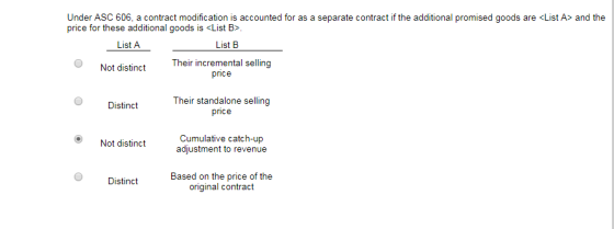Under ASC 606, a contract modification is accounted for as a separate contract if the additional promised goods are List A> and the price for these additional goods is cList B> List A Not distinctTheir incremental selling Their standalone selling price Distinct Not distinct Cumulative catch-up adjustment to revenue Based on the price of the original contract Distinct